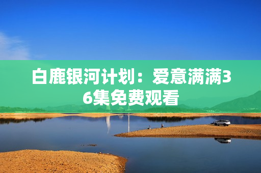 白鹿银河计划：爱意满满36集免费观看
