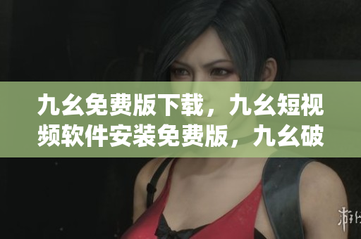 九幺免费版下载，九幺短视频软件安装免费版，九幺破解下载键接，九幺软件下载安装，九幺下载----3h1OpeRh2rmn