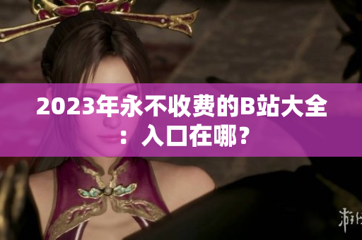 2023年永不收费的B站大全：入口在哪？