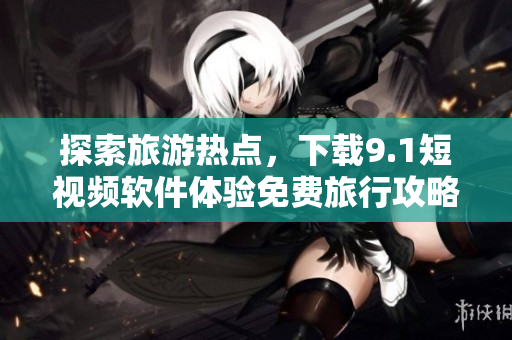 探索旅游热点，下载9.1短视频软件体验免费旅行攻略