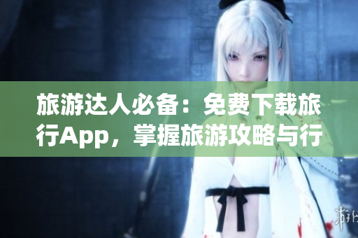 旅游达人必备：免费下载旅行App，掌握旅游攻略与行程安排的艺术