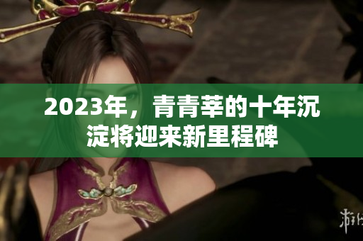 2023年，青青莘的十年沉淀将迎来新里程碑