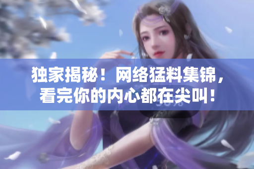 独家揭秘！网络猛料集锦，看完你的内心都在尖叫！
