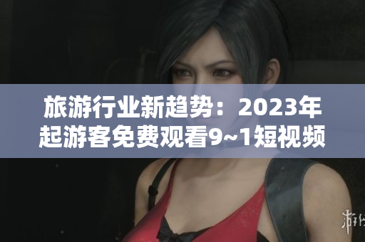 旅游行业新趋势：2023年起游客免费观看9~1短视频