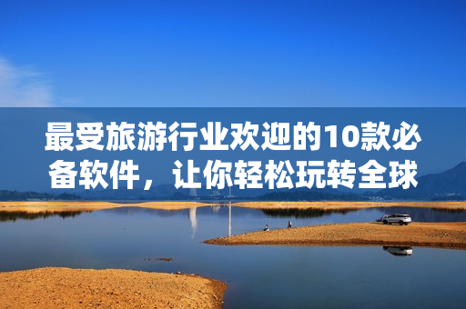 最受旅游行业欢迎的10款必备软件，让你轻松玩转全球景点