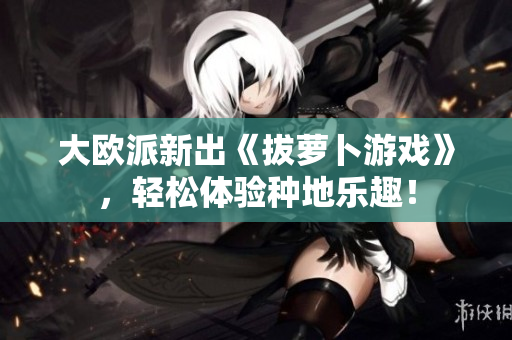 大欧派新出《拔萝卜游戏》，轻松体验种地乐趣！