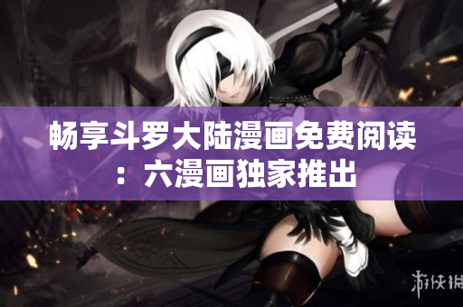 畅享斗罗大陆漫画免费阅读：六漫画独家推出