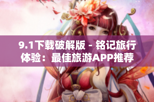 9.1下载破解版 - 铭记旅行体验：最佳旅游APP推荐