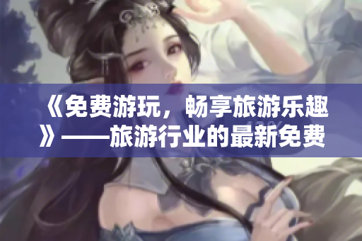 《免费游玩，畅享旅游乐趣》——旅游行业的最新免费版下载指南