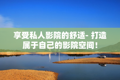 享受私人影院的舒适- 打造属于自己的影院空间！