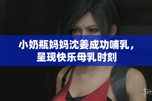 小奶瓶妈妈沈姜成功哺乳，呈现快乐母乳时刻
