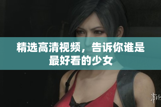 精选高清视频，告诉你谁是最好看的少女
