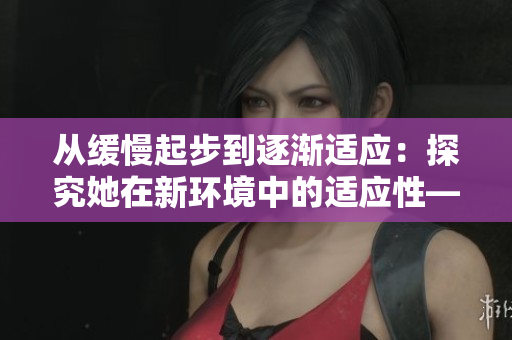 从缓慢起步到逐渐适应：探究她在新环境中的适应性——适应性探究