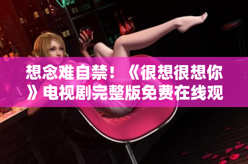 想念难自禁！《很想很想你》电视剧完整版免费在线观看