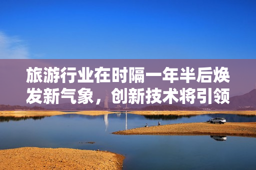 旅游行业在时隔一年半后焕发新气象，创新技术将引领新未来