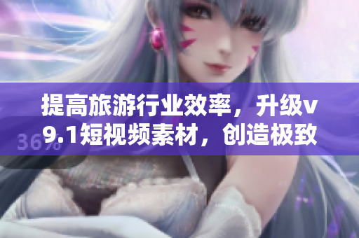 提高旅游行业效率，升级v9.1短视频素材，创造极致旅游体验