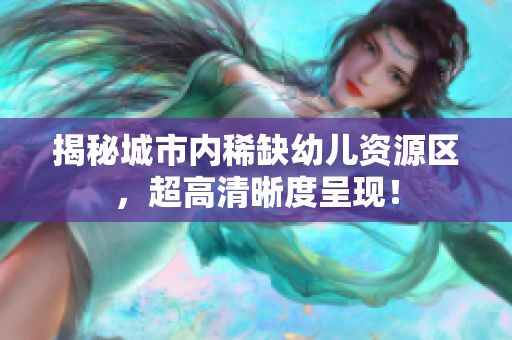 揭秘城市内稀缺幼儿资源区，超高清晰度呈现！