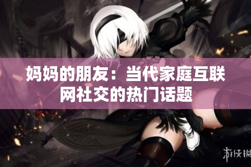 妈妈的朋友：当代家庭互联网社交的热门话题