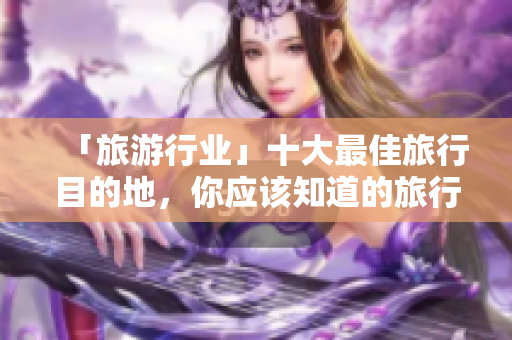 「旅游行业」十大最佳旅行目的地，你应该知道的旅行攻略！
