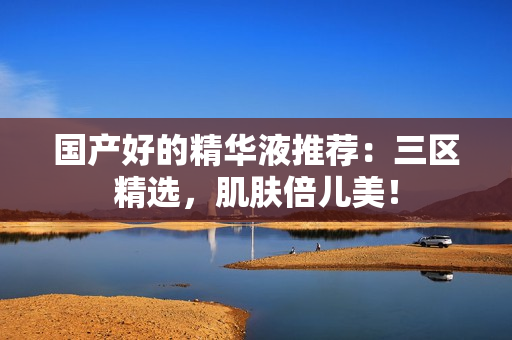 国产好的精华液推荐：三区精选，肌肤倍儿美！