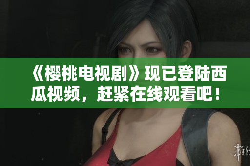 《樱桃电视剧》现已登陆西瓜视频，赶紧在线观看吧！