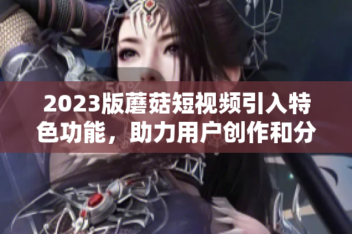 2023版蘑菇短视频引入特色功能，助力用户创作和分享