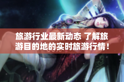 旅游行业最新动态 了解旅游目的地的实时旅游行情！