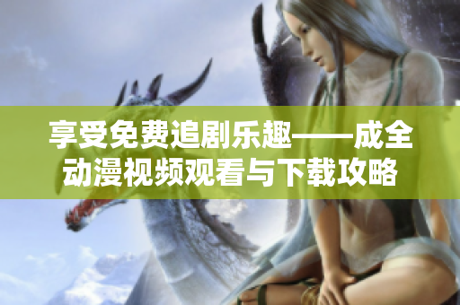 享受免费追剧乐趣——成全动漫视频观看与下载攻略