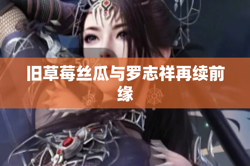 旧草莓丝瓜与罗志祥再续前缘