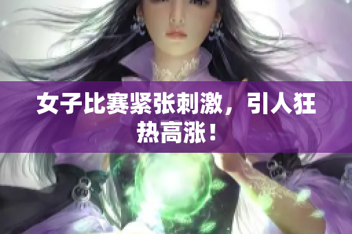 女子比赛紧张刺激，引人狂热高涨！