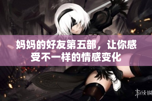 妈妈的好友第五部，让你感受不一样的情感变化