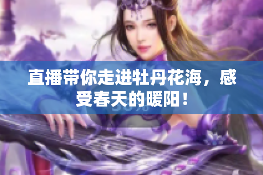 直播带你走进牡丹花海，感受春天的暖阳！