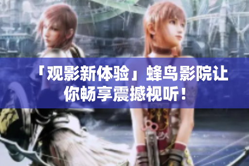 「观影新体验」蜂鸟影院让你畅享震撼视听！