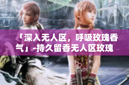 「深入无人区，呼吸玫瑰香气」-持久留香无人区玫瑰香水女士