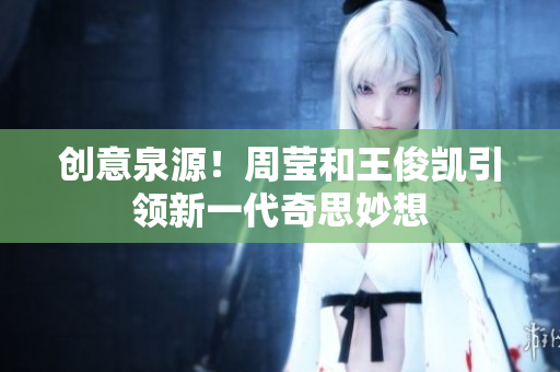 创意泉源！周莹和王俊凯引领新一代奇思妙想