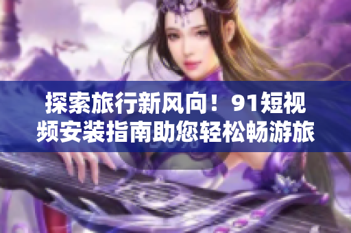 探索旅行新风向！9.1短视频安装指南助您轻松畅游旅游世界