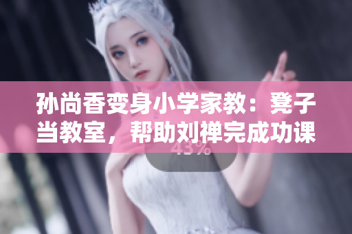 孙尚香变身小学家教：凳子当教室，帮助刘禅完成功课