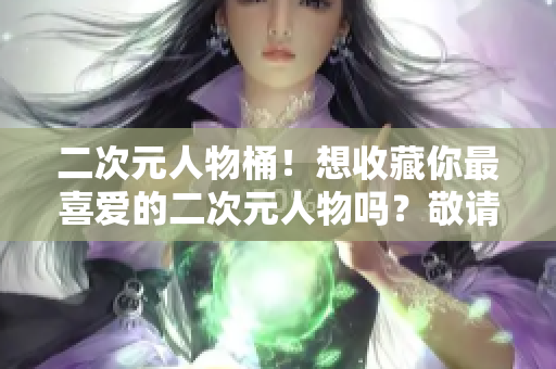 二次元人物桶！想收藏你最喜爱的二次元人物吗？敬请入内！