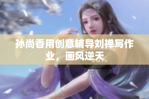 孙尚香用创意辅导刘禅写作业，画风逆天