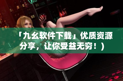「九幺软件下载」优质资源分享，让你受益无穷！)