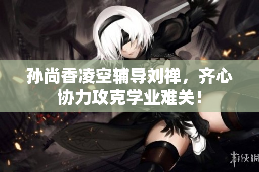 孙尚香凌空辅导刘禅，齐心协力攻克学业难关！
