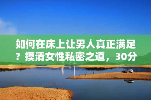 如何在床上让男人真正满足？摸清女性私密之道，30分钟让你返老还童！