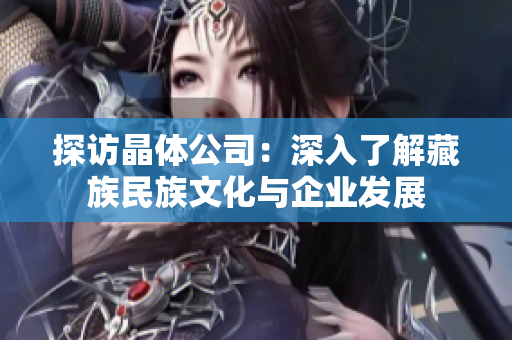 探访晶体公司：深入了解藏族民族文化与企业发展