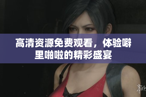 高清资源免费观看，体验噼里啪啦的精彩盛宴