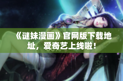 《谜妹漫画》官网版下载地址，爱奇艺上线啦！