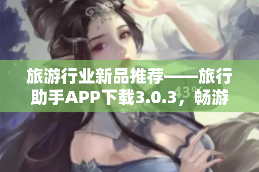 旅游行业新品推荐——旅行助手APP下载3.0.3，畅游世界从此简单！