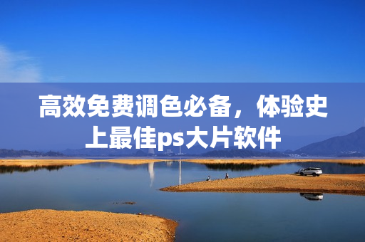 高效免费调色必备，体验史上最佳ps大片软件