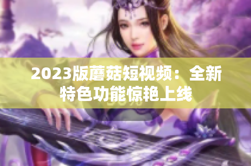 2023版蘑菇短视频：全新特色功能惊艳上线