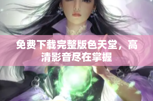 免费下载完整版色天堂，高清影音尽在掌握