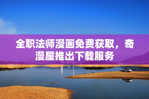全职法师漫画免费获取，奇漫屋推出下载服务